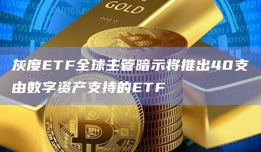 灰度ETF全球主管暗示将推出40支由数字资产支持的ETF