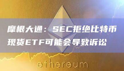 摩根大通：SEC拒绝比特币现货ETF可能会导致诉讼