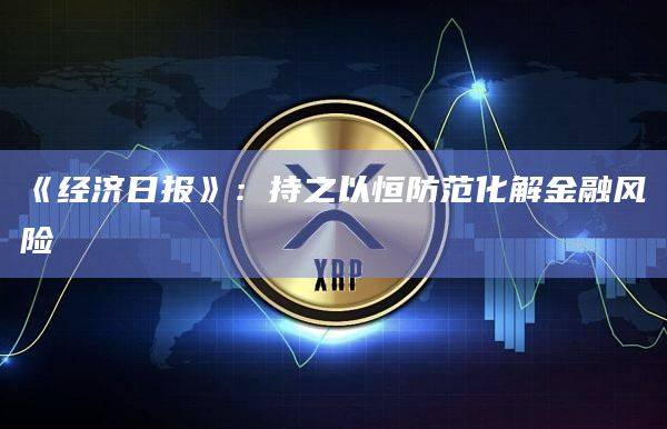 《经济日报》：持之以恒防范化解金融风险