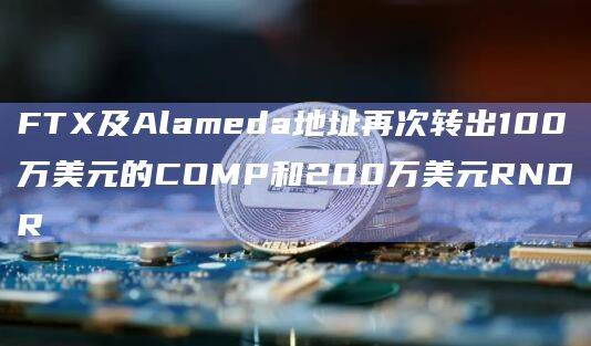 FTX及Alameda地址再次转出100万美元的COMP和200万美元RNDR