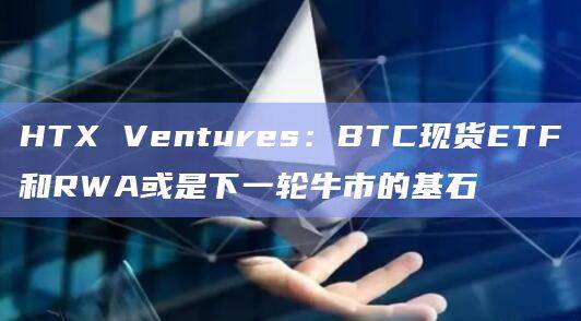 HTX Ventures：BTC现货ETF和RWA或是下一轮牛市的基石