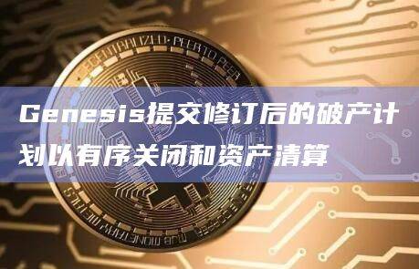 Genesis提交修订后的破产计划以有序关闭和资产清算