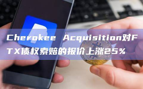Cherokee Acquisition对FTX债权索赔的报价上涨25%