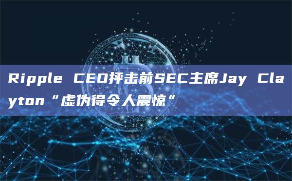 Ripple CEO抨击前SEC主席Jay Clayton“虚伪得令人震惊”