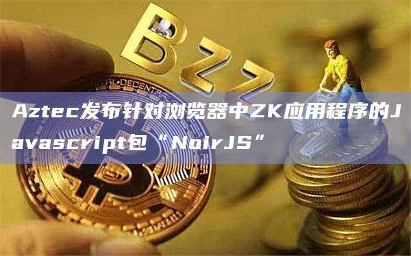 Aztec发布针对浏览器中ZK应用程序的Javascript包“NoirJS”