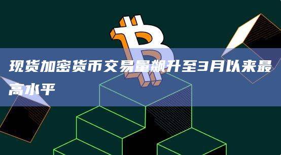 现货加密货币交易量飙升至3月以来最高水平