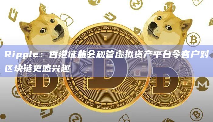 Ripple：香港证监会规管虚拟资产平台令客户对区块链更感兴趣