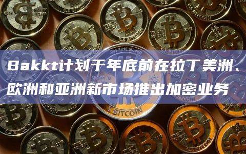 Bakkt宣布计划在年底前将加密业务扩展到众多国际市场