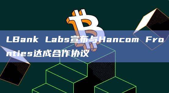 LBank Labs与Hancom Fronties合作共同研究Web 3.0相关的区块链技术