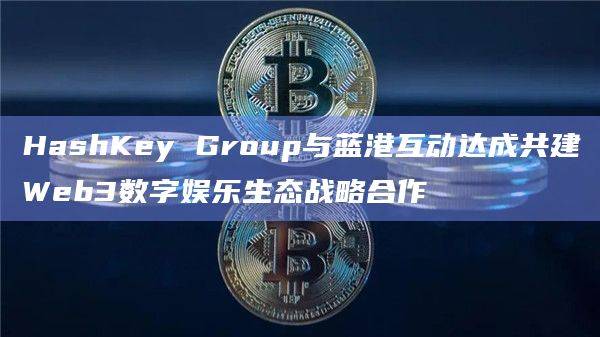HashKey Group与蓝港互动在Web3基础设施建设与人工智能等领域展开深入合作