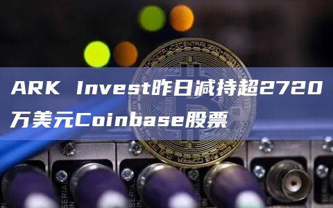 ARK Invest昨日减持超2720万美元Coinbase股票