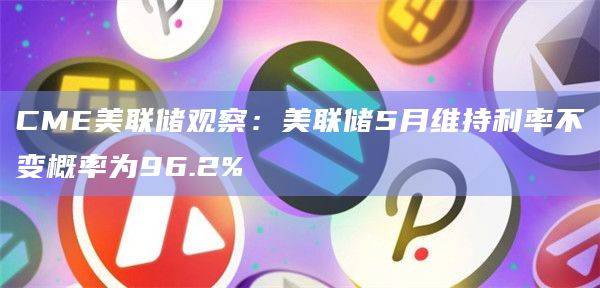 美联储5月维持利率不变概率为96.2%